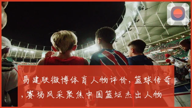 易建联微博体育人物评价,篮球传奇,赛场风采聚焦中国篮坛杰出人物