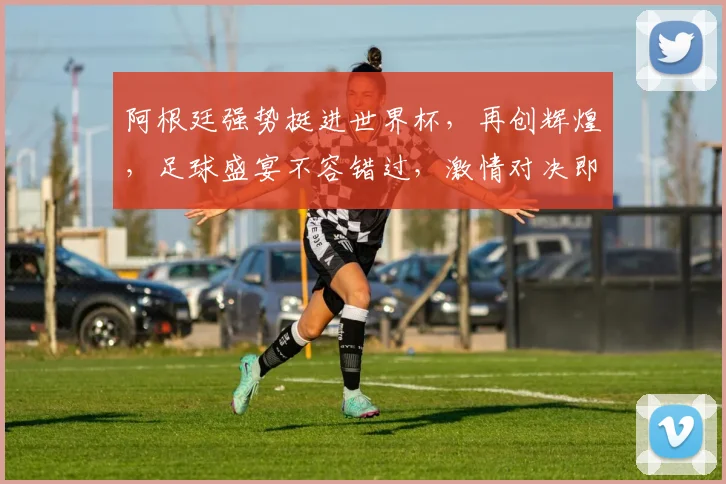 阿根廷强势挺进世界杯，再创辉煌，足球盛宴不容错过，激情对决即将上演